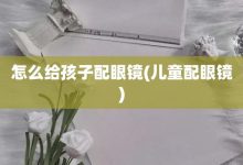 怎么给孩子配眼镜-儿童配眼镜-大智网汇