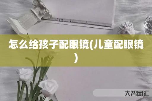 怎么给孩子配眼镜-儿童配眼镜 怎么给孩子配眼镜-儿童配眼镜