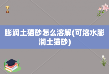 膨润土猫砂怎么溶解-可溶水膨润土猫砂-大智网汇