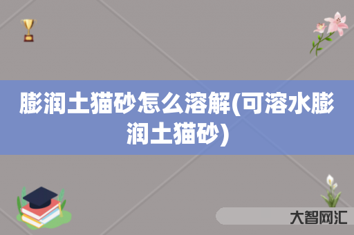 膨润土猫砂怎么溶解(可溶水膨润土猫砂) 膨润土猫砂怎么溶解(可溶水膨润土猫砂)