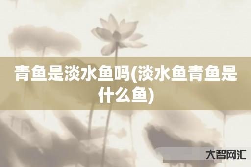 青鱼是淡水鱼吗(淡水鱼青鱼是什么鱼) 青鱼是淡水鱼吗(淡水鱼青鱼是什么鱼)