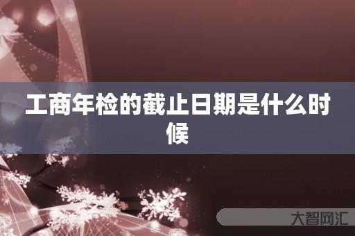 工商年检的截止日期是什么时候 工商年检的截止日期是什么时候