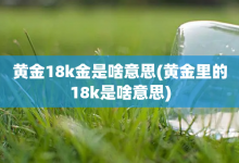 黄金18k金是啥意思-黄金里的18k是啥意思-大智网汇