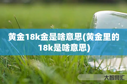 黄金18k金是啥意思(黄金里的18k是啥意思) 黄金18k金是啥意思(黄金里的18k是啥意思)