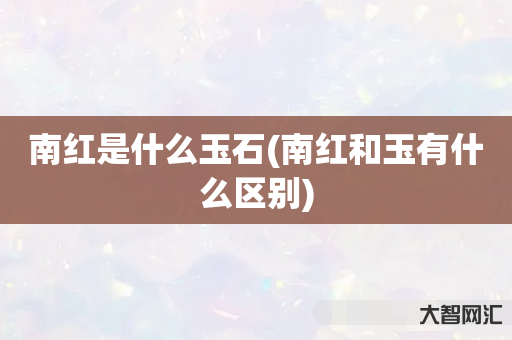 给大家科普下南红是什么玉石-南红和玉有什么区别-大智网汇