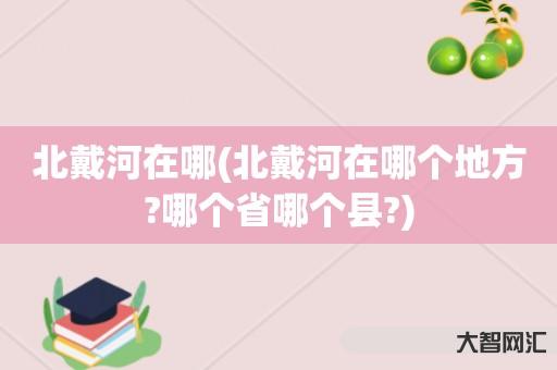 谁知道北戴河在哪-北戴河在哪个地方?哪个省哪个县?