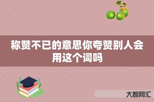 谁知道称赞不已的意思你夸赞别人会用这个词吗-大智网汇
