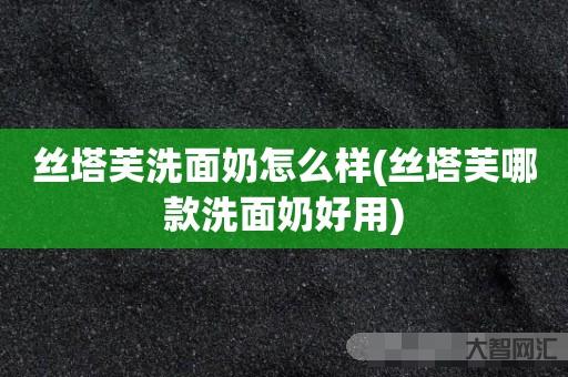 给大家科普下丝塔芙洗面奶如何样-丝塔芙哪款洗面奶好用-大智网汇