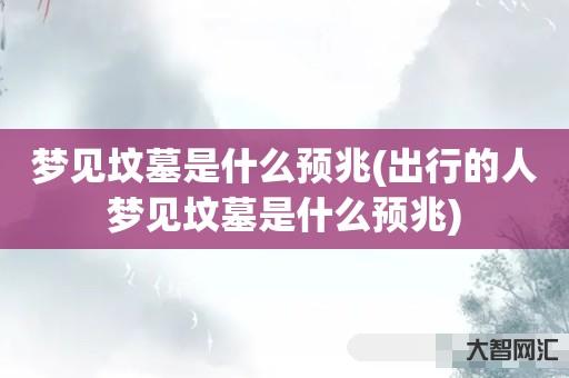 给大家科普下梦见坟墓是什么预兆-出行的人梦见坟墓是什么预兆-大智网汇