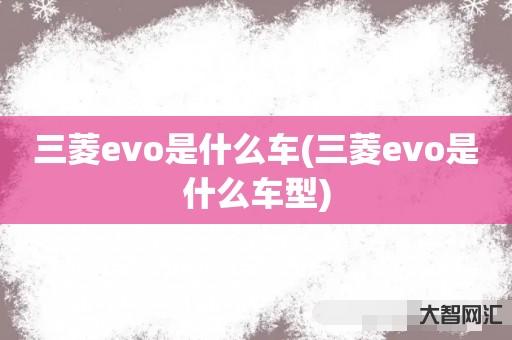 给大家科普下三菱evo是什么车-三菱evo是什么车型-大智网汇