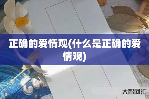 给大家科普下正确的爱情观-什么是正确的爱情观-大智网汇