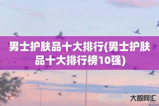 谁知道男士护肤品十大排行-男士护肤品十大排行榜10强-大智网汇