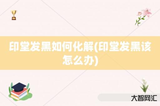 给大家科普下印堂发黑如何化解-印堂发黑该如何办-大智网汇