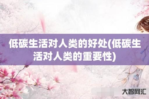 谁知道低碳生活对人类的好处-低碳生活对人类的重要性-大智网汇
