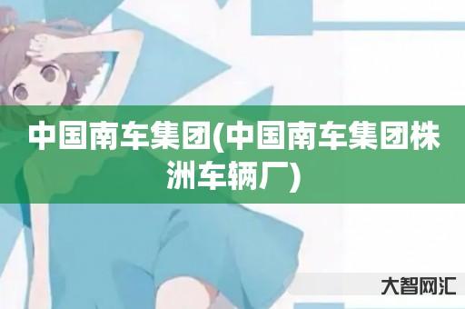 给大家科普下中国南车集团-中国南车集团株洲车辆厂-大智网汇