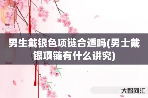 谁知道男生戴银色项链合适吗-男士戴银项链有什么讲究-大智网汇