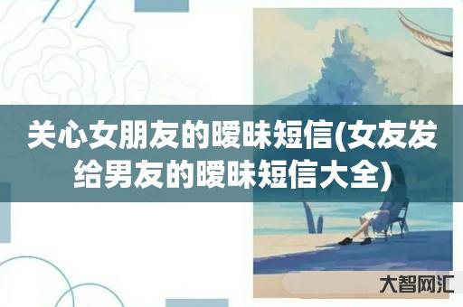 谁知道关心女朋友的暧昧短信-女友发给男友的暧昧短信大全-大智网汇