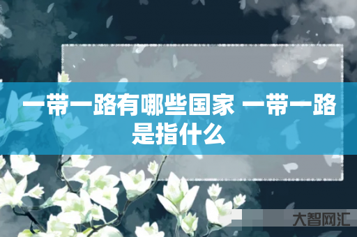 给大家科普下一带一路有哪些国家 一带一路是指什么-大智网汇