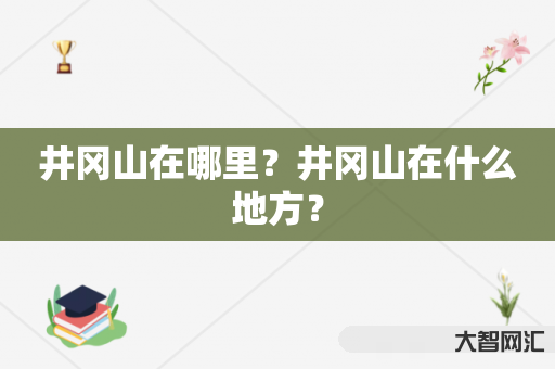 给大家科普下井冈山在哪里?井冈山在什么地方?-大智网汇