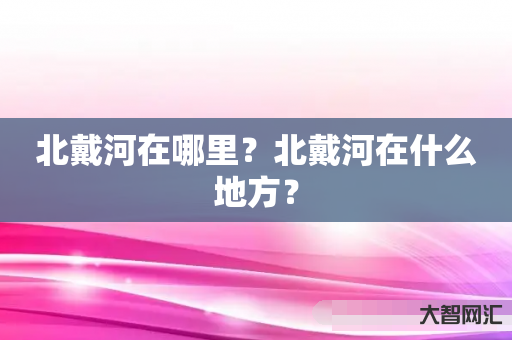 谁知道北戴河在哪里?北戴河在什么地方?-大智网汇