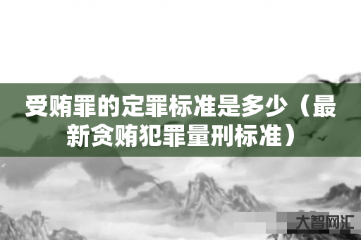谁知道受贿罪的定罪标准是多少-最新贪贿犯罪量刑标准-大智网汇