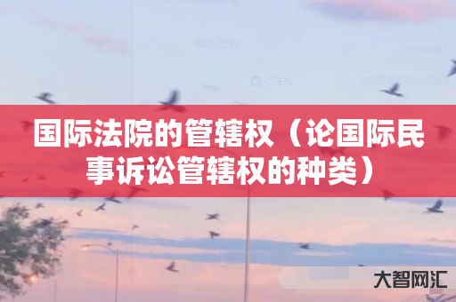 给大家科普下国际法院的管辖权-论国际民事诉讼管辖权的种类-大智网汇
