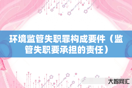 谁知道环境监管失职罪构成要件-监管失职要承担的责任-大智网汇