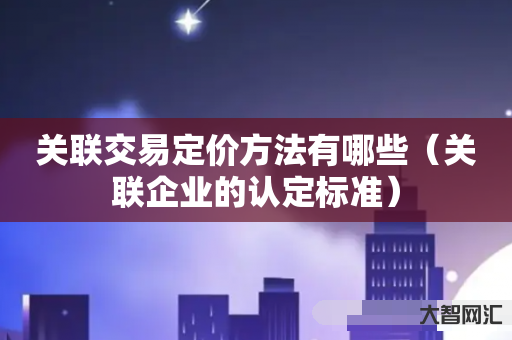 谁知道关联交易定价方法有哪些-关联企业的认定标准-大智网汇