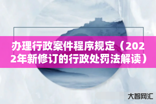 给大家科普下办理行政案件程序规定-2022年新修订的行政处罚法解读-大智网汇
